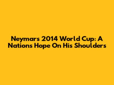 Neymar's 2014 World Cup: A Nation's Hope On His Shoulders