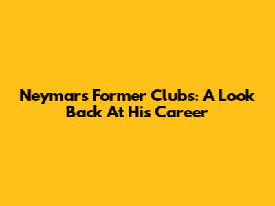 Neymar's Former Clubs: A Look Back At His Career