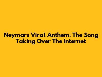 Neymar's Viral Anthem: The Song Taking Over The Internet