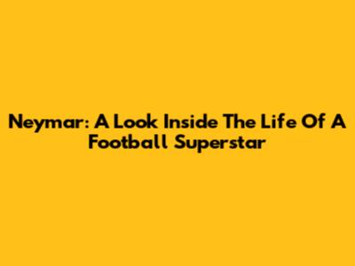 Neymar: A Look Inside The Life Of A Football Superstar
