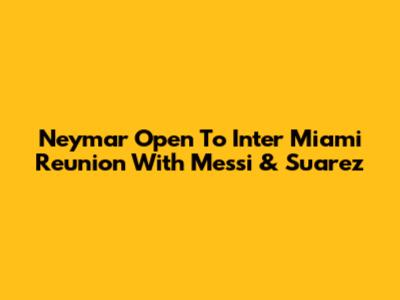Neymar Open To Inter Miami Reunion With Messi & Suarez