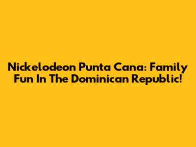 Nickelodeon Punta Cana: Family Fun In The Dominican Republic!