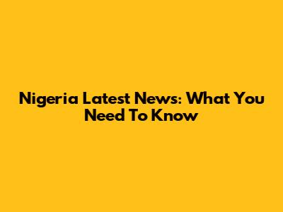 Nigeria Latest News: What You Need To Know