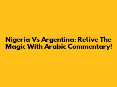 Nigeria Vs Argentina: Relive The Magic With Arabic Commentary!