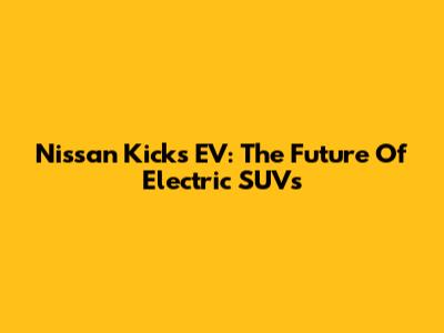 Nissan Kicks EV: The Future Of Electric SUVs