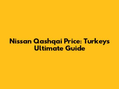 Nissan Qashqai Price: Turkey's Ultimate Guide