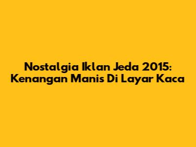 Nostalgia Iklan Jeda 2015: Kenangan Manis Di Layar Kaca
