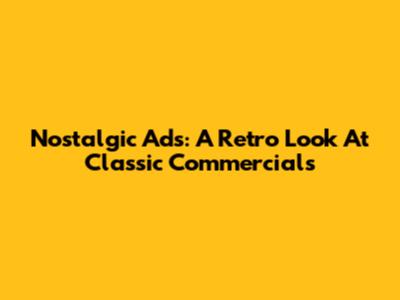 Nostalgic Ads: A Retro Look At Classic Commercials