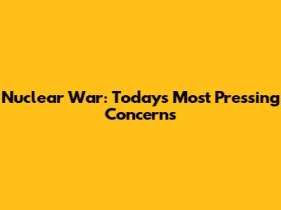 Nuclear War: Today's Most Pressing Concerns