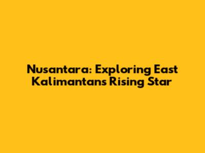 Nusantara: Exploring East Kalimantan's Rising Star