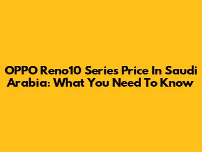 OPPO Reno10 Series Price In Saudi Arabia: What You Need To Know