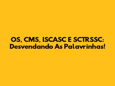 OS, CMS, ISCASC E SCTRSSC: Desvendando As Palavrinhas!