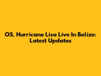 OS, Hurricane Lisa Live In Belize: Latest Updates