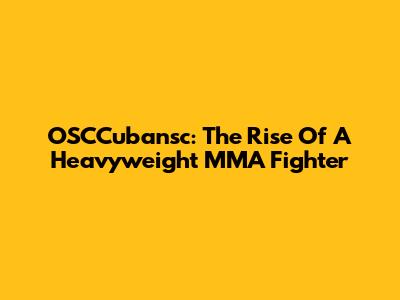 OSCCubansc: The Rise Of A Heavyweight MMA Fighter
