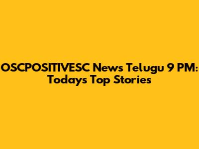 OSCPOSITIVESC News Telugu 9 PM: Today's Top Stories