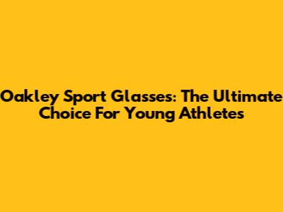 Oakley Sport Glasses: The Ultimate Choice For Young Athletes