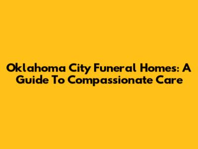 Oklahoma City Funeral Homes: A Guide To Compassionate Care
