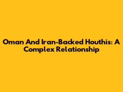 Oman And Iran-Backed Houthis: A Complex Relationship