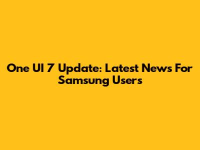 One UI 7 Update: Latest News For Samsung Users