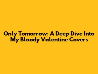 Only Tomorrow: A Deep Dive Into My Bloody Valentine Covers