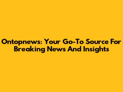 Ontopnews: Your Go-To Source For Breaking News And Insights