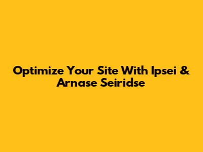 Optimize Your Site With Ipsei & Arnase Seiridse