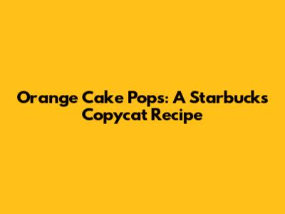 Orange Cake Pops: A Starbucks Copycat Recipe