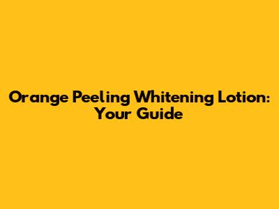 Orange Peeling Whitening Lotion: Your Guide