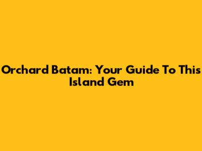 Orchard Batam: Your Guide To This Island Gem