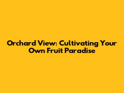 Orchard View: Cultivating Your Own Fruit Paradise