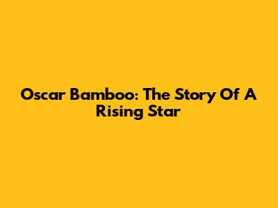 Oscar Bamboo: The Story Of A Rising Star