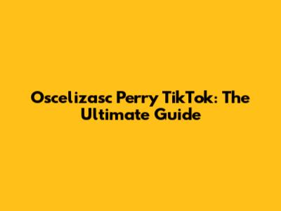 Oscelizasc Perry TikTok: The Ultimate Guide