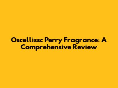 Oscellissc Perry Fragrance: A Comprehensive Review