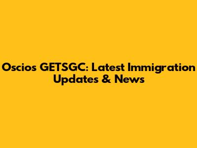 Oscios GETSGC: Latest Immigration Updates & News