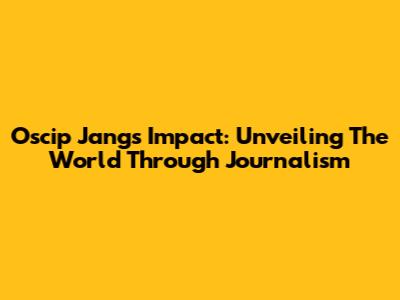 Oscip Jang's Impact: Unveiling The World Through Journalism