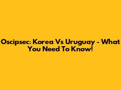 Oscipsec: Korea Vs Uruguay - What You Need To Know!