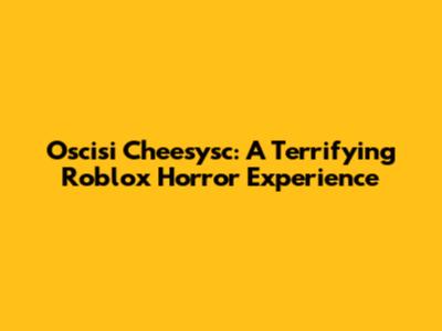 Oscisi Cheesysc: A Terrifying Roblox Horror Experience
