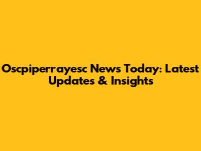 Oscpiperrayesc News Today: Latest Updates & Insights