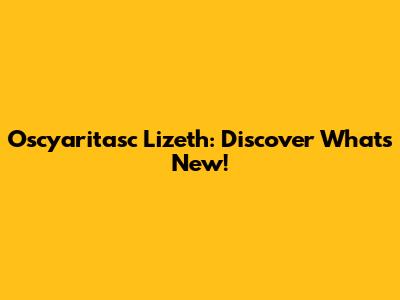 Oscyaritasc Lizeth: Discover What's New!