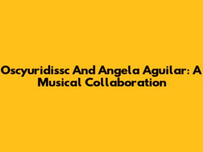 Oscyuridissc And Angela Aguilar: A Musical Collaboration