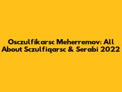 Osczulfikarsc Meherremov: All About Sczulfiqarsc & Serabi 2022