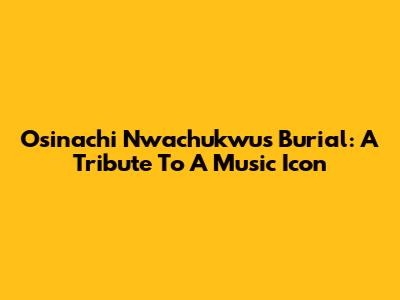 Osinachi Nwachukwu's Burial: A Tribute To A Music Icon