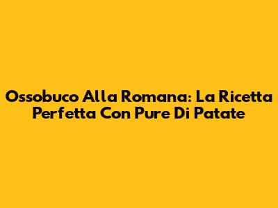 Ossobuco Alla Romana: La Ricetta Perfetta Con Pure Di Patate