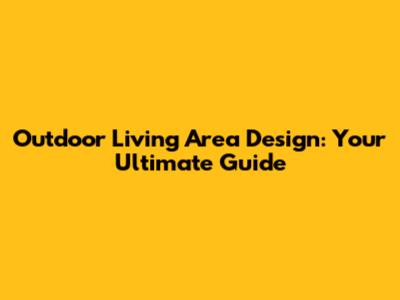 Outdoor Living Area Design: Your Ultimate Guide
