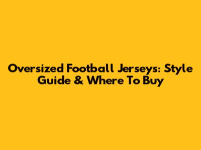 Oversized Football Jerseys: Style Guide & Where To Buy