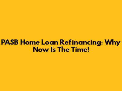 PASB Home Loan Refinancing: Why Now Is The Time!