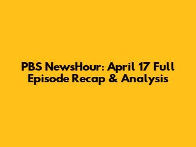 PBS NewsHour: April 17 Full Episode Recap & Analysis