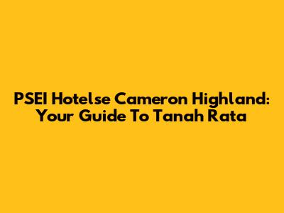 PSEI Hotelse Cameron Highland: Your Guide To Tanah Rata