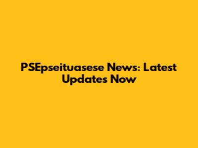 PSEpseituasese News: Latest Updates Now