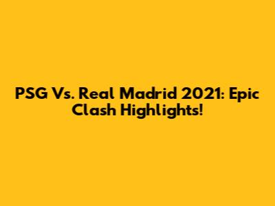 PSG Vs. Real Madrid 2021: Epic Clash Highlights!